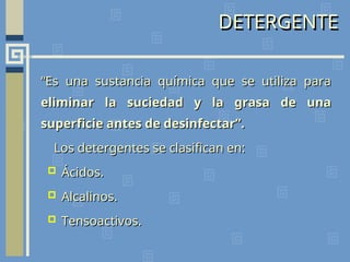 DETERGENTE
“
“Es una sustancia química que se utiliza para
Es una sustancia química que se utiliza para
eliminar la suciedad y la grasa de una
eliminar la suciedad y la grasa de una
superficie antes de desinfectar”.
superficie antes de desinfectar”.
Los detergentes se clasifican en:
Los detergentes se clasifican en:
 Ácidos.
Ácidos.
 Alcalinos.
Alcalinos.
 Tensoactivos.
Tensoactivos.
 