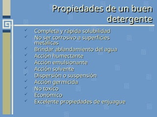 Propiedades de un buen
detergente
 Completa y rápida solubilidad
Completa y rápida solubilidad
 No ser corrosivo a superficies
No ser corrosivo a superficies
metálicas
metálicas
 Brindar ablandamiento del agua
Brindar ablandamiento del agua
 Acción humectante
Acción humectante
 Acción emulsionante
Acción emulsionante
 Acción solvente
Acción solvente
 Dispersión o suspensión
Dispersión o suspensión
 Acción germicida
Acción germicida
 No toxico
No toxico
 Económico
Económico
 Excelente propiedades de enjuague
Excelente propiedades de enjuague
 