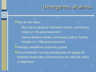 Detergentes alcalinos
Son de dos tipos:
• Alta fuerza alcalina: Hidróxido sódico, ortosilicato
sódico (1-5% peso/volumen)
• Fuerza alcalina media: Carbonato sódico, fosfato
trisódico (1-10% peso/volumen)
Ventaja: solubilizan proteína y grasa.
Inconveniente: Forman precipitados en aguas de
limpieza duras (alta concentración de sales de calcio
y magnesio)
 