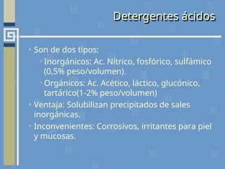 Detergentes ácidos
• Son de dos tipos:
•Inorgánicos: Ac. Nítrico, fosfórico, sulfámico
(0,5% peso/volumen).
•Orgánicos: Ac. Acético, láctico, glucónico,
tartárico(1-2% peso/volumen)
• Ventaja: Solubilizan precipitados de sales
inorgánicas.
• Inconvenientes: Corrosivos, irritantes para piel
y mucosas.
 