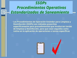 SSOPs
Procedimientos Operativos
Estandarizados de Saneamiento
• Los Procedimientos de Operación Estándar para Limpieza y
Desinfección (SSOPs) son métodos prescritos
específicamente para procedimientos que involucran tareas
de limpieza y desinfección, para que sean seguidos como
rutina en la aplicación de operaciones o tareas específicas
 