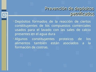 Prevención de depósitos
petrificados
Depósitos formados de la reacción de ciertos
constituyentes de los compuestos comerciales
usados para el lavado con las sales de calcio
presentes en el agua dura
Algunos constituyentes proteicos de los
alimentos también están asociados a la
formación de costras.
 