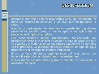 DESINFECCION
 Reduce el número de microorganismos vivos, generalmente no
mata las esporas bacterianas, a un nivel que no perjudica la
salud.
 Ningún procedimiento de desinfección puede dar resultados
plenamente satisfactorios, a menos que a su aplicación le
preceda una limpieza completa.
 Los desinfectantes deben seleccionarse considerando los
microorganismos que se desea eliminar, el tipo de producto que
se elabora y el material de las superficies que entran en contacto
con el producto. La selección depende también del tipo de agua
disponible y el método de limpieza empleado.
 El uso continuo de ciertos desinfectantes químicos pueden dar
lugar a la selección de microorganismos resistentes.
 Deben usarse desinfectantes químicos cuando no sea viable la
aplicación de calor
 