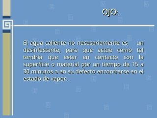 OJO:
El agua caliente no necesariamente es
El agua caliente no necesariamente es un
un
desinfectante, para que actúe como tal
desinfectante, para que actúe como tal
tendría que estar en contacto con la
tendría que estar en contacto con la
superficie o material por un tiempo de 15 a
superficie o material por un tiempo de 15 a
30 minutos o en su defecto encontrarse en el
30 minutos o en su defecto encontrarse en el
estado de vapor.
estado de vapor.
 