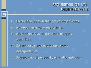 REQUISITOS DE UN
DESINFECTANTE
1.
1. Efectividad para destruir microorganismos.
Efectividad para destruir microorganismos.
2.
2. No debe desarrollar resistencia.
No debe desarrollar resistencia.
3.
3. No ser corrosivo ni dar olor a ninguna
No ser corrosivo ni dar olor a ninguna
superficie.
superficie.
4.
4. Ser inodoro o no desprender olores
Ser inodoro o no desprender olores
desagradables.
desagradables.
5.
5. Seguro para el personal y el medio ambiente.
Seguro para el personal y el medio ambiente.
 