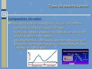 Tipos de desinfectantes
Compuestos clorados:
Hipoclorito sódico, hipoclorito cálcico, cloraminas.
Hipoclorito sódico, hipoclorito cálcico, cloraminas.
• Concentraciones en agua 200 mg/L.
Concentraciones en agua 200 mg/L.
• Ventajas. Amplio espectro (bacterias, virus), no le
Ventajas. Amplio espectro (bacterias, virus), no le
afecta la dureza del agua.
afecta la dureza del agua.
• Inconvenientes: corrosivos, pierden actividad con
Inconvenientes: corrosivos, pierden actividad con
presencia de materia orgánica, inestables en agua
presencia de materia orgánica, inestables en agua
caliente, irritan la piel.
caliente, irritan la piel.
 