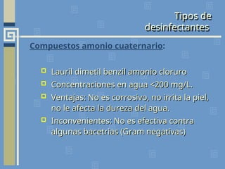 Tipos de
desinfectantes
Compuestos amonio cuaternario:
 Lauril dimetil benzil amonio cloruro
Lauril dimetil benzil amonio cloruro
 Concentraciones en agua <200 mg/L.
Concentraciones en agua <200 mg/L.
 Ventajas: No es corrosivo, no irrita la piel,
Ventajas: No es corrosivo, no irrita la piel,
no le afecta la dureza del agua.
no le afecta la dureza del agua.
 Inconvenientes: No es efectiva contra
Inconvenientes: No es efectiva contra
algunas bacetrias (Gram negativas)
algunas bacetrias (Gram negativas)
 