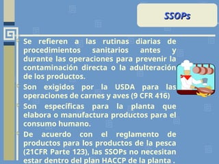  Se refieren a las rutinas diarias de
procedimientos sanitarios antes y
durante las operaciones para prevenir la
contaminación directa o la adulteración
de los productos.
 Son exigidos por la USDA para las
operaciones de carnes y aves (9 CFR 416)
 Son específicas para la planta que
elabora o manufactura productos para el
consumo humano.
 De acuerdo con el reglamento de
productos para los productos de la pesca
(21CFR Parte 123), las SSOPs no necesitan
estar dentro del plan HACCP de la planta .
SSOPs
SSOPs
 