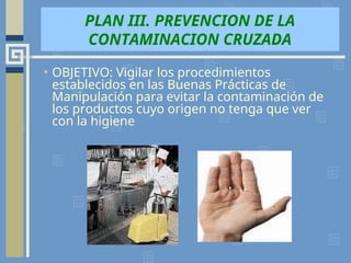PLAN III. PREVENCION DE LA
CONTAMINACION CRUZADA
• OBJETIVO: Vigilar los procedimientos
establecidos en las Buenas Prácticas de
Manipulación para evitar la contaminación de
los productos cuyo origen no tenga que ver
con la higiene
 