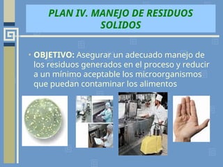PLAN IV. MANEJO DE RESIDUOS
SOLIDOS
• OBJETIVO: Asegurar un adecuado manejo de
los residuos generados en el proceso y reducir
a un mínimo aceptable los microorganismos
que puedan contaminar los alimentos
 