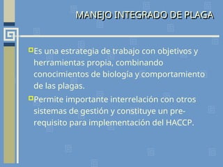 MANEJO INTEGRADO DE PLAGA
Es una estrategia de trabajo con objetivos y
herramientas propia, combinando
conocimientos de biología y comportamiento
de las plagas.
Permite importante interrelación con otros
sistemas de gestión y constituye un pre-
requisito para implementación del HACCP.
 