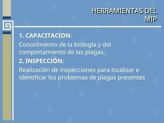 HERRAMIENTAS DEL
MIP
1. CAPACITACION:
Conocimiento de la biología y del
comportamiento de las plagas.
2. INSPECCIÓN:
Realización de inspecciones para localizar e
identificar los problemas de plagas presentes
 