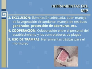 3. EXCLUSION: Iluminación adecuada, buen manejo
de la vegetación circundante, manejo de residuos
generados, protección de aberturas, etc.
4. COOPERACION: Colaboración entre el personal del
establecimiento y los controladores de plagas
5. USO DE TRAMPAS. Herramientas básicas para el
monitoreo
HERRAMIENTAS DEL
MIP
 