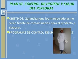 PLAN VI. CONTROL DE HIGIENE Y SALUD
DEL PERSONAL
OBJETIVOS: Garantizar que los manipuladores no
serán fuente de contaminación para el producto a
elaborar.
PROGRAMAS DE CONTROL DE MANIPULADORES
 