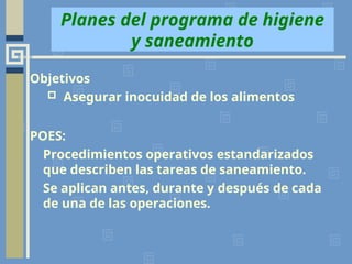 Planes del programa de higiene
y saneamiento
Objetivos
 Asegurar inocuidad de los alimentos
POES:
Procedimientos operativos estandarizados
que describen las tareas de saneamiento.
Se aplican antes, durante y después de cada
de una de las operaciones.
 
