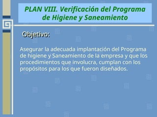Asegurar la adecuada implantación del Programa
de higiene y Saneamiento de la empresa y que los
procedimientos que involucra, cumplan con los
propósitos para los que fueron diseñados.
PLAN VIII. Verificación del Programa
de Higiene y Saneamiento
Objetivo:
 