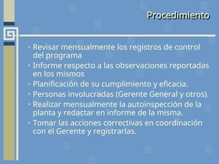• Revisar mensualmente los registros de control
del programa
• Informe respecto a las observaciones reportadas
en los mismos
• Planificación de su cumplimiento y eficacia.
• Personas involucradas (Gerente General y otros).
• Realizar mensualmente la autoinspección de la
planta y redactar en informe de la misma.
• Tomar las acciones correctivas en coordinación
con el Gerente y registrarlas.
Procedimiento
 