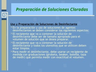 Preparación de Soluciones Cloradas
Uso y Preparación de Soluciones de Desinfectante
En la preparación y uso de soluciones de agentes
desinfectantes se deben considerar los siguientes aspectos:
El recipiente que va a contener la solución de
desinfectante debe ser de tamaño apropiado para el
volumen de solución que se desea preparar.
El recipiente que va a contener la solución de
desinfectante y todos los utensilios que se utilicen deben
estar limpios.
Para medir el desinfectante, debe usarse un recipiente de
medida con graduaciones (probeta, beaker, botella, taza
de medir) que permita medir con exactitud el volumen.
 