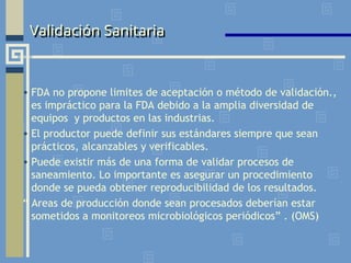 Validación Sanitaria
• FDA no propone limites de aceptación o método de validación.,
es impráctico para la FDA debido a la amplia diversidad de
equipos y productos en las industrias.
• El productor puede definir sus estándares siempre que sean
prácticos, alcanzables y verificables.
• Puede existir más de una forma de validar procesos de
saneamiento. Lo importante es asegurar un procedimiento
donde se pueda obtener reproducibilidad de los resultados.
“ Areas de producción donde sean procesados deberían estar
sometidos a monitoreos microbiológicos periódicos” . (OMS)
 