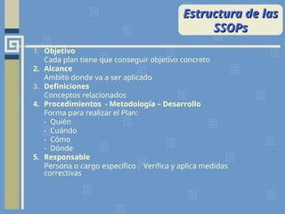 Estructura de las
Estructura de las
SSOPs
SSOPs
1. Objetivo
Cada plan tiene que conseguir objetivo concreto
2. Alcance
Ambito donde va a ser aplicado
3. Definiciones
Conceptos relacionados
4. Procedimientos - Metodología – Desarrollo
Forma para realizar el Plan:
- Quién
- Cuándo
- Cómo
- Dónde
5. Responsable
Persona o cargo específico . Verifica y aplica medidas
correctivas
 