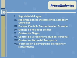 I. Seguridad del agua
II. Higienizacion de Instalaciones, Equipos y
Utensilios
III. Prevención de la Contaminación Cruzada
IV. Manejo de Residuos Solidos
V. Control de Plagas
VI. Control de la Higiene y Salud del Personal
VII.Control sanitario del Transporte
VIII.Verificación del Programa de Higiene y
Saneamiento
Procedimientos
Procedimientos
 