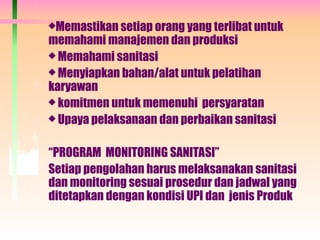Memastikan setiap orang yang terlibat untuk
memahami manajemen dan produksi
 Memahami sanitasi
 Menyiapkan bahan/alat untuk pelatihan
karyawan
 komitmen untuk memenuhi persyaratan
 Upaya pelaksanaan dan perbaikan sanitasi
“PROGRAM MONITORING SANITASI”
Setiap pengolahan harus melaksanakan sanitasi
dan monitoring sesuai prosedur dan jadwal yang
ditetapkan dengan kondisi UPI dan jenis Produk
 