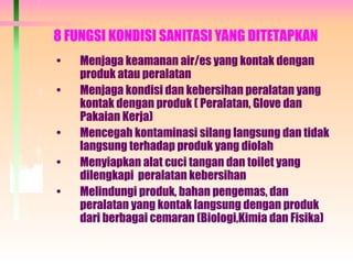 8 FUNGSI KONDISI SANITASI YANG DITETAPKAN
• Menjaga keamanan air/es yang kontak dengan
produk atau peralatan
• Menjaga kondisi dan kebersihan peralatan yang
kontak dengan produk ( Peralatan, Glove dan
Pakaian Kerja)
• Mencegah kontaminasi silang langsung dan tidak
langsung terhadap produk yang diolah
• Menyiapkan alat cuci tangan dan toilet yang
dilengkapi peralatan kebersihan
• Melindungi produk, bahan pengemas, dan
peralatan yang kontak langsung dengan produk
dari berbagai cemaran (Biologi,Kimia dan Fisika)
 