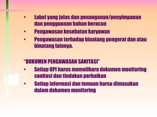 • Label yang jelas dan penanganan/penyimpanan
dan penggunaan bahan beracun
• Pengawasan kesehatan karyawan
• Pengawasan terhadap binatang pengerat dan atau
binatang lainnya.
“DOKUMEN PENGAWASAN SANITASI”
• Setiap UPI harus memelihara dokumen monitoring
sanitasi dan tindakan perbaikan
• Setiap informasi dan temuan harsu dimasukan
dalam dokumen monitoring
 