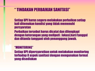 “ TINDAKAN PERBAIKAN SANITASI”
Setiap UPI harus segera melakukan perbaikan setiap
kali ditemukan kondisi yang tidak memenuhi
persyaratan
Perbaikan tersebut harus dicatat dan dilengkapi
dengan keterangan yang meliputi : lokasi,hari/tanggal
dan ditanda tanggani oleh penanggung jawab.
“MONITORING”
Setiap UPI dipersyaratkan untuk melakukan monitoring
terhadap 8 aspek sanitasi dengan mengunakan format
yang disediakan
 