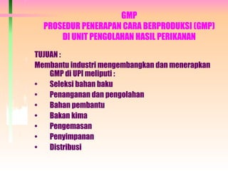 GMP
PROSEDUR PENERAPAN CARA BERPRODUKSI (GMP)
DI UNIT PENGOLAHAN HASIL PERIKANAN
TUJUAN :
Membantu industri mengembangkan dan menerapkan
GMP di UPI meliputi :
• Seleksi bahan baku
• Penanganan dan pengolahan
• Bahan pembantu
• Bakan kima
• Pengemasan
• Penyimpanan
• Distribusi
 