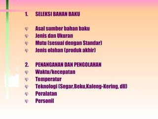 1. SELEKSI BAHAN BAKU
 Asal sumber bahan baku
 Jenis dan Ukuran
 Mutu (sesuai dengan Standar)
 Jenis olahan (produk akhir)
2. PENANGANAN DAN PENGOLAHAN
 Waktu/kecepatan
 Temperatur
 Teknologi (Segar,Beku,Kaleng-Kering, dll)
 Peralatan
 Personil
 