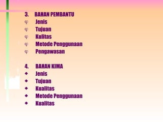 3. BAHAN PEMBANTU
 Jenis
 Tujuan
 Kulitas
 Metode Penggunaan
 Pengawasan
4. BAHAN KIMA
 Jenis
 Tujuan
 Kualitas
 Metode Penggunaan
 Kualitas
 