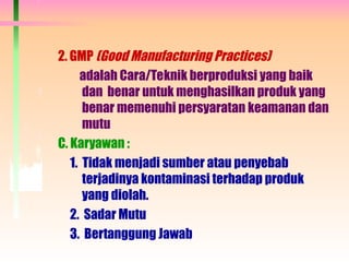 2. GMP (Good Manufacturing Practices)
adalah Cara/Teknik berproduksi yang baik
dan benar untuk menghasilkan produk yang
benar memenuhi persyaratan keamanan dan
mutu
C. Karyawan :
1. Tidak menjadi sumber atau penyebab
terjadinya kontaminasi terhadap produk
yang diolah.
2. Sadar Mutu
3. Bertanggung Jawab
 