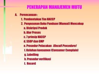 PENERAPAN MANAJEMEN MUTU
A. Perencanaan :
1. Pembentukan Tim HACCP
2. Penyusunan Buku Panduan (Manual) Mencakup
a. Diskripsi Produk
b. Alur Proses
c. 7 prinsip HACCP
d. SSOP dan GMP
e. Prosedur Pelacakan (Recall Procedure)
f. Keluhan konsumen (Consumer Complain)
g. Labelling
h. Prosedur verifikasi
I. Record
 