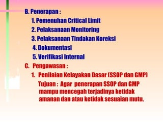 B. Penerapan :
1. Pemenuhan Critical Limit
2. Pelaksanaan Monitoring
3. Pelaksanaan Tindakan Koreksi
4. Dokumentasi
5. Verifikasi Internal
C. Pengawasan :
1. Penilaian Kelayakan Dasar (SSOP dan GMP)
Tujuan : Agar penerapan SSOP dan GMP
mampu mencegah terjadinya ketidak
amanan dan atau ketidak sesuaian mutu.
 