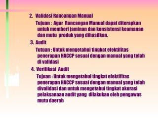 2. Validasi Rancangan Manual
Tujuan : Agar Rancangan Manual dapat diterapkan
untuk memberi jaminan dan konsistensi keamanan
dan mutu produk yang dihasilkan.
3. Audit
Tutuan : Untuk mengetahui tingkat efektifitas
penerapan HACCP sesuai dengan manual yang telah
di validasi
4. Verifikasi Audit
Tujuan : Untuk mengetahui tingkat efektifitas
penerapan HACCP sesuai dengan manual yang telah
divalidasi dan untuk mengetahui tingkat akurasi
pelaksanaan audit yang dilakukan oleh pengawas
mutu daerah
 