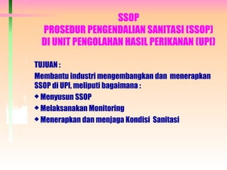 SSOP
PROSEDUR PENGENDALIAN SANITASI (SSOP)
DI UNIT PENGOLAHAN HASIL PERIKANAN (UPI)
TUJUAN :
Membantu industri mengembangkan dan menerapkan
SSOP di UPI, meliputi bagaimana :
 Menyusun SSOP
 Melaksanakan Monitoring
 Menerapkan dan menjaga Kondisi Sanitasi
 