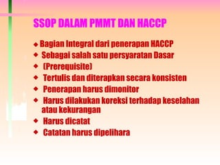 SSOP DALAM PMMT DAN HACCP
 Bagian Integral dari penerapan HACCP
 Sebagai salah satu persyaratan Dasar
 (Prerequisite)
 Tertulis dan diterapkan secara konsisten
 Penerapan harus dimonitor
 Harus dilakukan koreksi terhadap keselahan
atau kekurangan
 Harus dicatat
 Catatan harus dipelihara
 