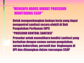 “MENGAPA HARUS DIBUAT PROSEDUR
MONITORING SSOP”
Untuk mengembangkan budaya kerja yang dapat
mengontrol sanitasi secara efektif di Unit
Pengolahan Perikanan (UPI)
“PROSEDUR KONTROL SANITASI”
Prosedur untuk memelihara kondisi sanitasi yang
berkaitan dengan semua sarana pengolahan,
sarana kebersihan, personil dan lingkungan di
UPI dan dituangkan dalam rancangan SSOP
 