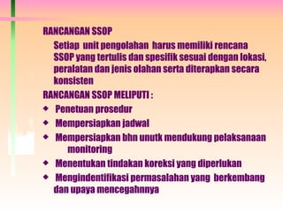 RANCANGAN SSOP
Setiap unit pengolahan harus memiliki rencana
SSOP yang tertulis dan spesifik sesuai dengan lokasi,
peralatan dan jenis olahan serta diterapkan secara
konsisten
RANCANGAN SSOP MELIPUTI :
 Penetuan prosedur
 Mempersiapkan jadwal
 Mempersiapkan bhn unutk mendukung pelaksanaan
monitoring
 Menentukan tindakan koreksi yang diperlukan
 Mengindentifikasi permasalahan yang berkembang
dan upaya mencegahnnya
 