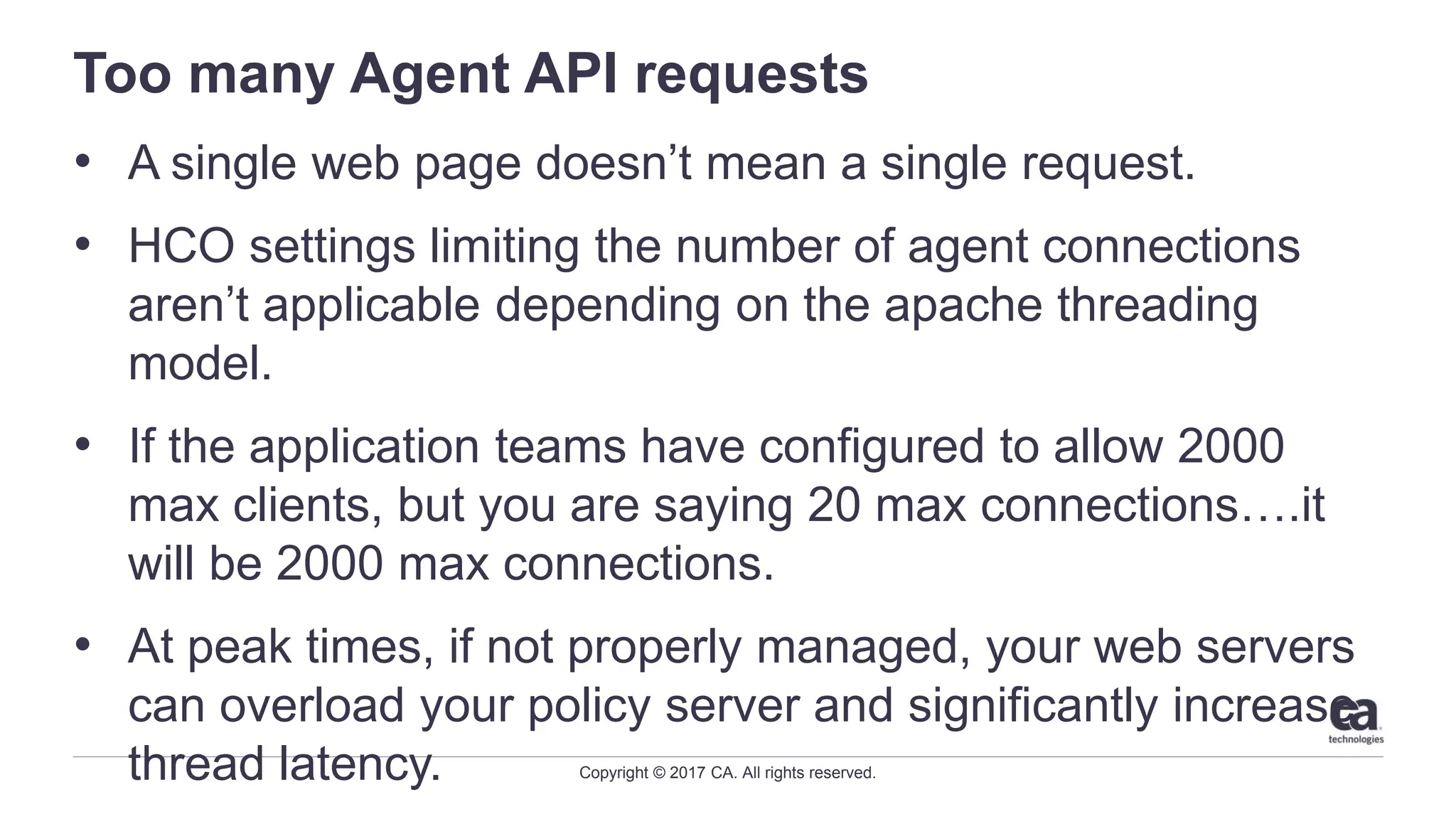 Copyright © 2017 CA. All rights reserved.
Too many Agent API requests
• A single web page doesn’t mean a single request.
• HCO settings limiting the number of agent connections
aren’t applicable depending on the apache threading
model.
• If the application teams have configured to allow 2000
max clients, but you are saying 20 max connections….it
will be 2000 max connections.
• At peak times, if not properly managed, your web servers
can overload your policy server and significantly increase
thread latency.
 