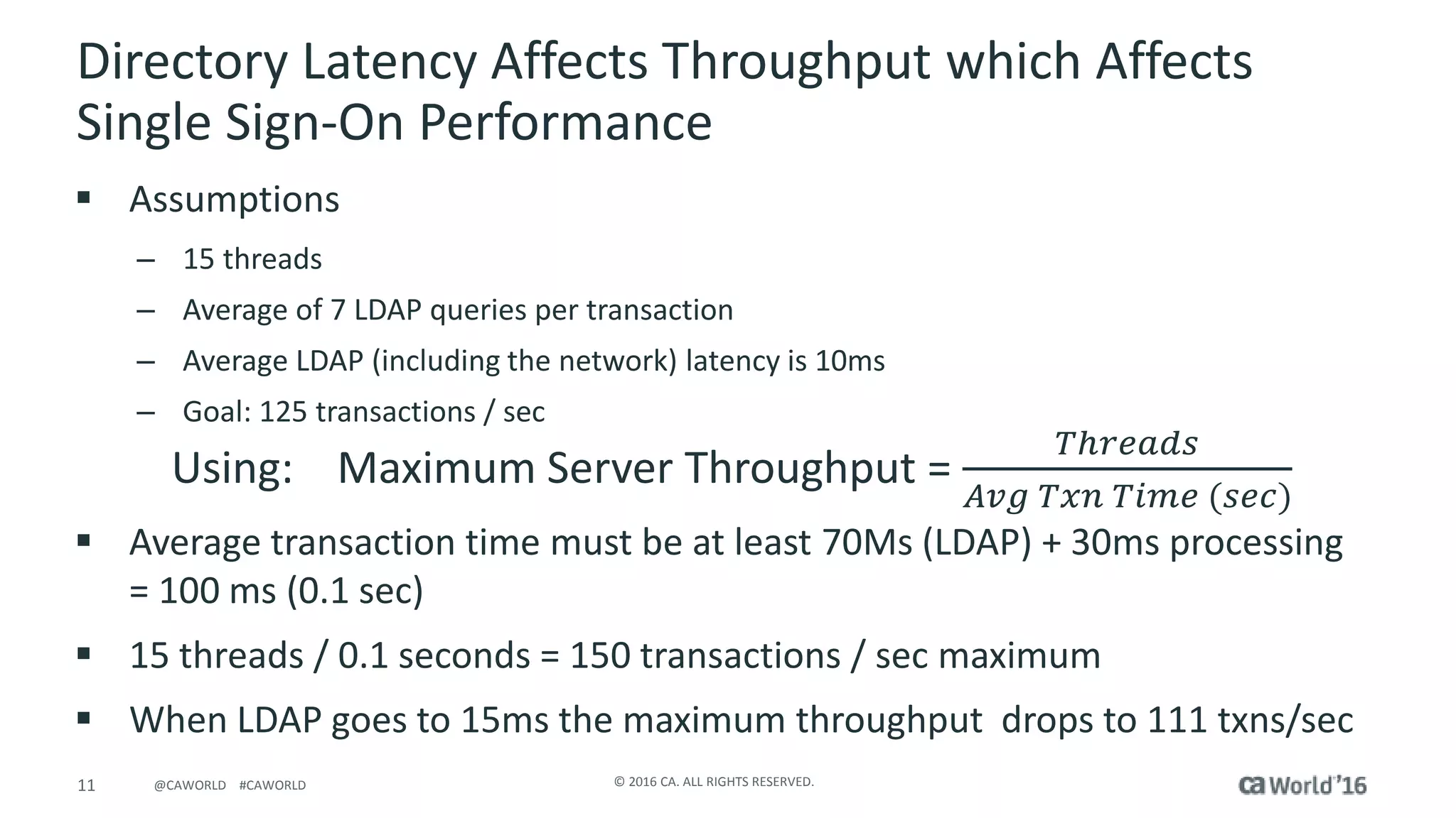 11 © 2016 CA. ALL RIGHTS RESERVED.@CAWORLD #CAWORLD
Directory Latency Affects Throughput which Affects
Single Sign-On Performance
 Assumptions
– 15 threads
– Average of 7 LDAP queries per transaction
– Average LDAP (including the network) latency is 10ms
– Goal: 125 transactions / sec
 Average transaction time must be at least 70Ms (LDAP) + 30ms processing
= 100 ms (0.1 sec)
 15 threads / 0.1 seconds = 150 transactions / sec maximum
 When LDAP goes to 15ms the maximum throughput drops to 111 txns/sec
Using: Maximum Server Throughput =
𝑇ℎ𝑟𝑒𝑎𝑑𝑠
𝐴𝑣𝑔 𝑇𝑥𝑛 𝑇𝑖𝑚𝑒 (𝑠𝑒𝑐)
 