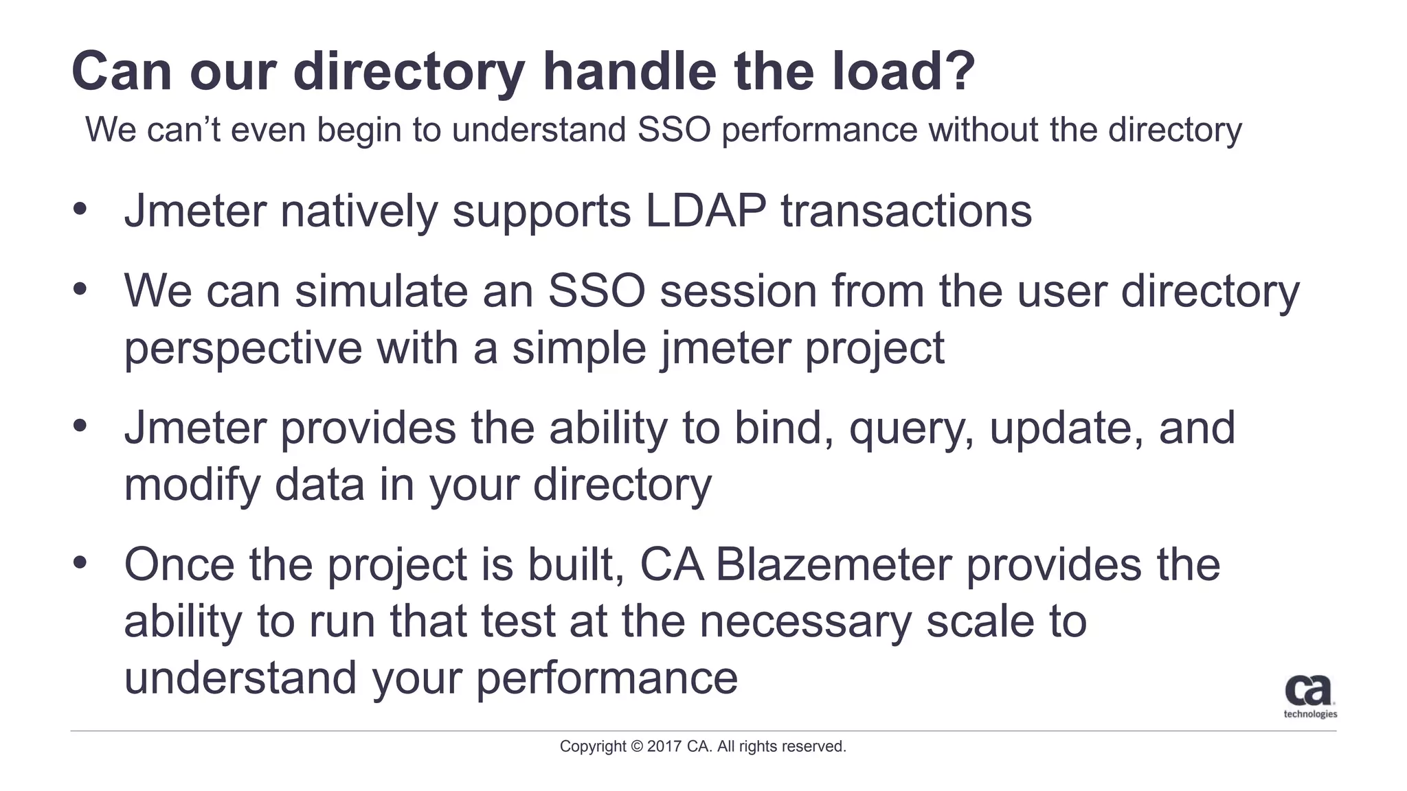 Copyright © 2017 CA. All rights reserved.
Can our directory handle the load?
• Jmeter natively supports LDAP transactions
• We can simulate an SSO session from the user directory
perspective with a simple jmeter project
• Jmeter provides the ability to bind, query, update, and
modify data in your directory
• Once the project is built, CA Blazemeter provides the
ability to run that test at the necessary scale to
understand your performance
We can’t even begin to understand SSO performance without the directory
 