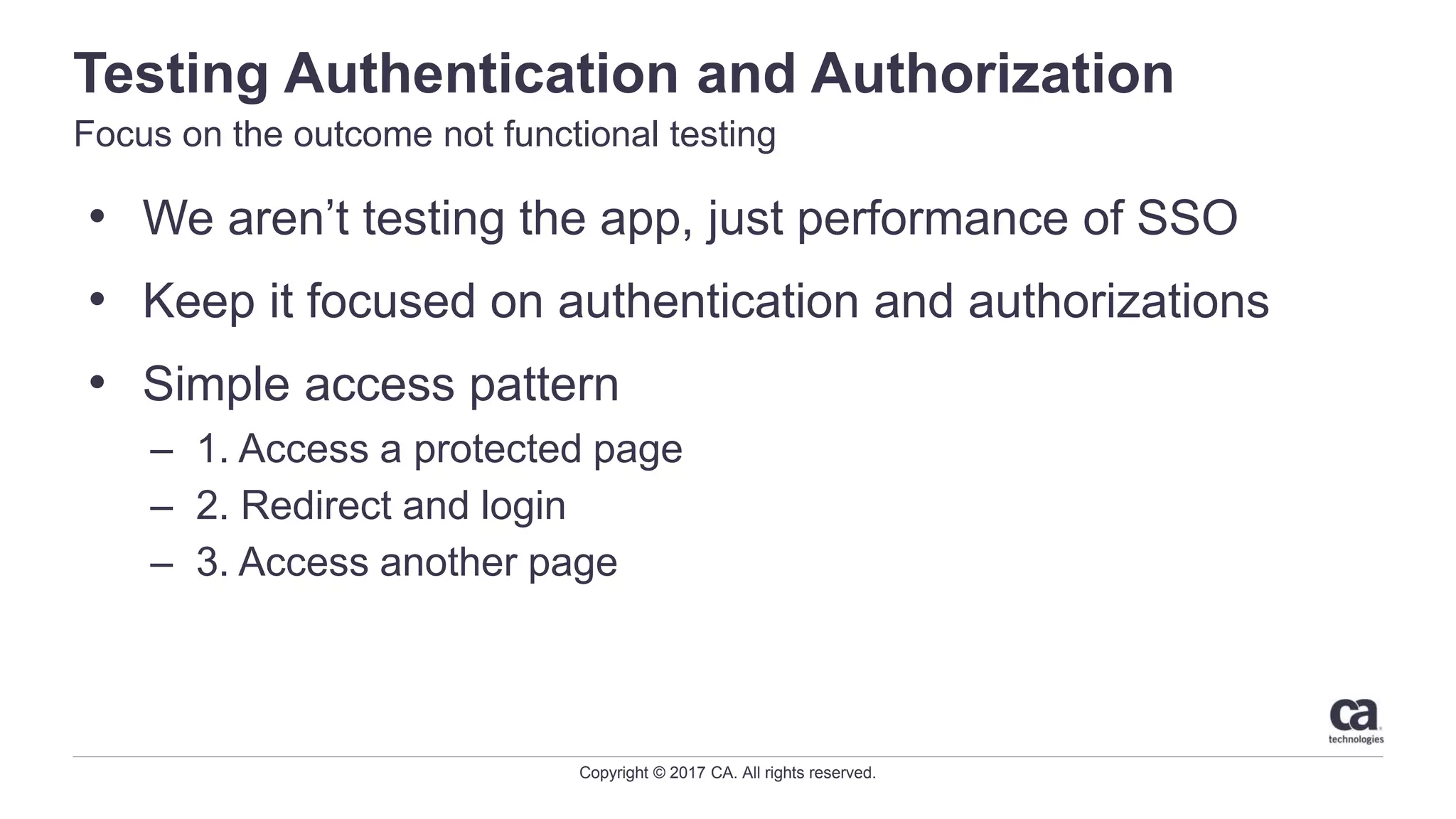 Copyright © 2017 CA. All rights reserved.
Testing Authentication and Authorization
Focus on the outcome not functional testing
• We aren’t testing the app, just performance of SSO
• Keep it focused on authentication and authorizations
• Simple access pattern
– 1. Access a protected page
– 2. Redirect and login
– 3. Access another page
 