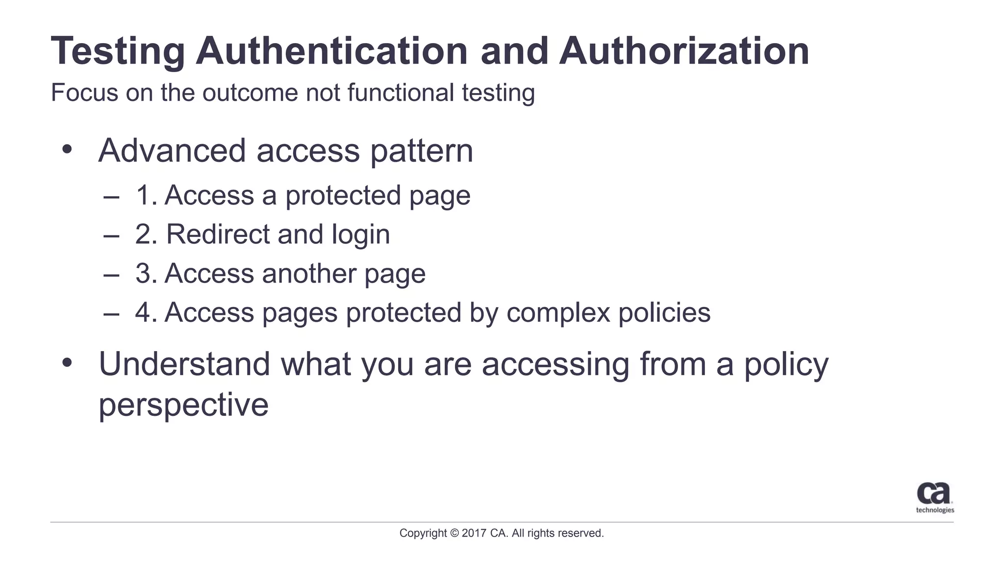 Copyright © 2017 CA. All rights reserved.
Testing Authentication and Authorization
Focus on the outcome not functional testing
• Advanced access pattern
– 1. Access a protected page
– 2. Redirect and login
– 3. Access another page
– 4. Access pages protected by complex policies
• Understand what you are accessing from a policy
perspective
 