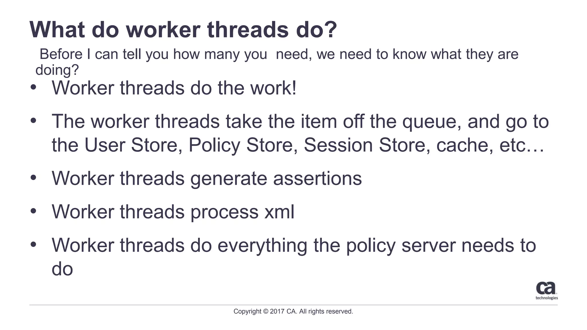 Copyright © 2017 CA. All rights reserved.
What do worker threads do?
• Worker threads do the work!
• The worker threads take the item off the queue, and go to
the User Store, Policy Store, Session Store, cache, etc…
• Worker threads generate assertions
• Worker threads process xml
• Worker threads do everything the policy server needs to
do
Before I can tell you how many you need, we need to know what they are
doing?
 