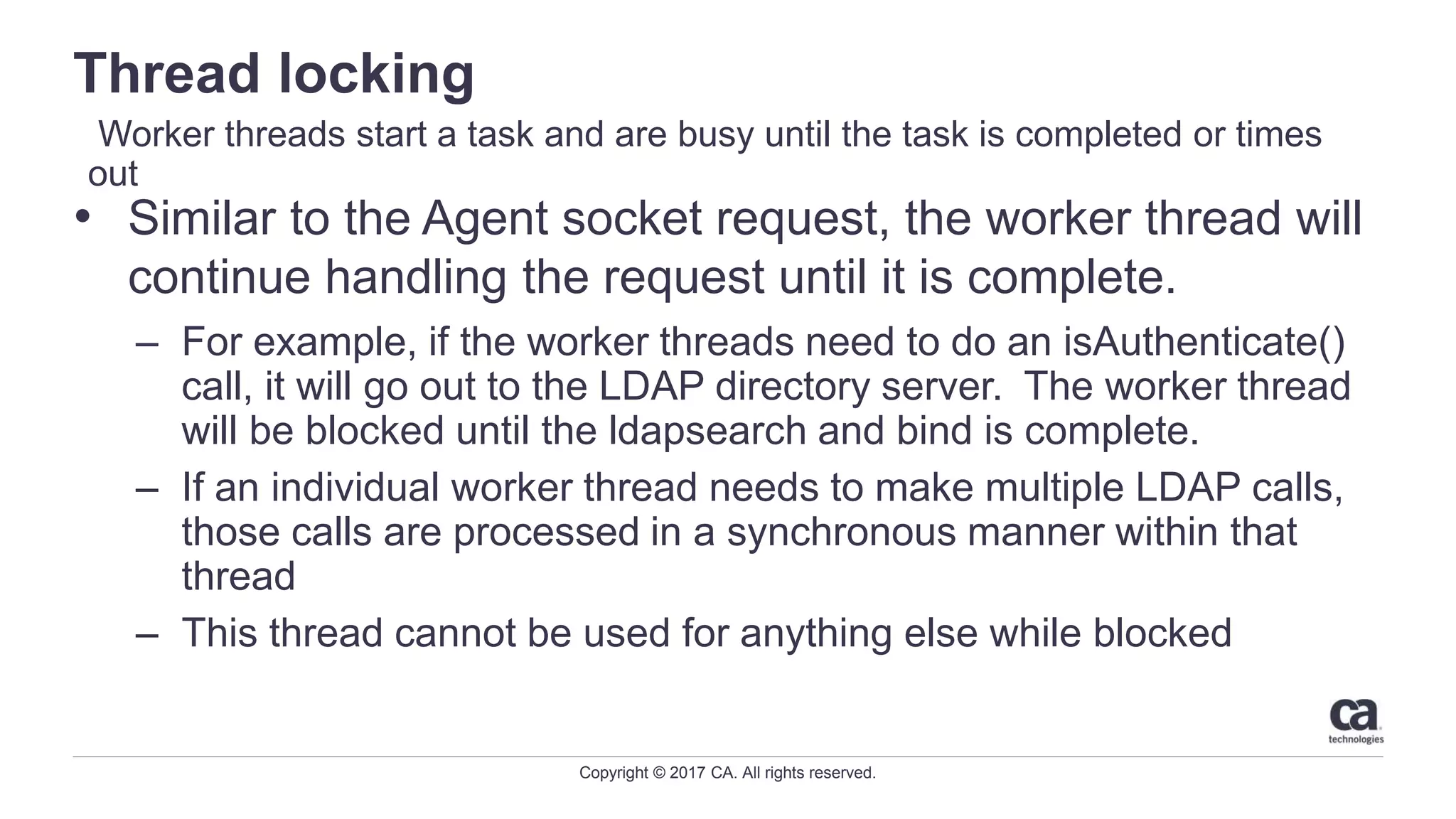 Copyright © 2017 CA. All rights reserved.
Thread locking
• Similar to the Agent socket request, the worker thread will
continue handling the request until it is complete.
– For example, if the worker threads need to do an isAuthenticate()
call, it will go out to the LDAP directory server. The worker thread
will be blocked until the ldapsearch and bind is complete.
– If an individual worker thread needs to make multiple LDAP calls,
those calls are processed in a synchronous manner within that
thread
– This thread cannot be used for anything else while blocked
Worker threads start a task and are busy until the task is completed or times
out
 