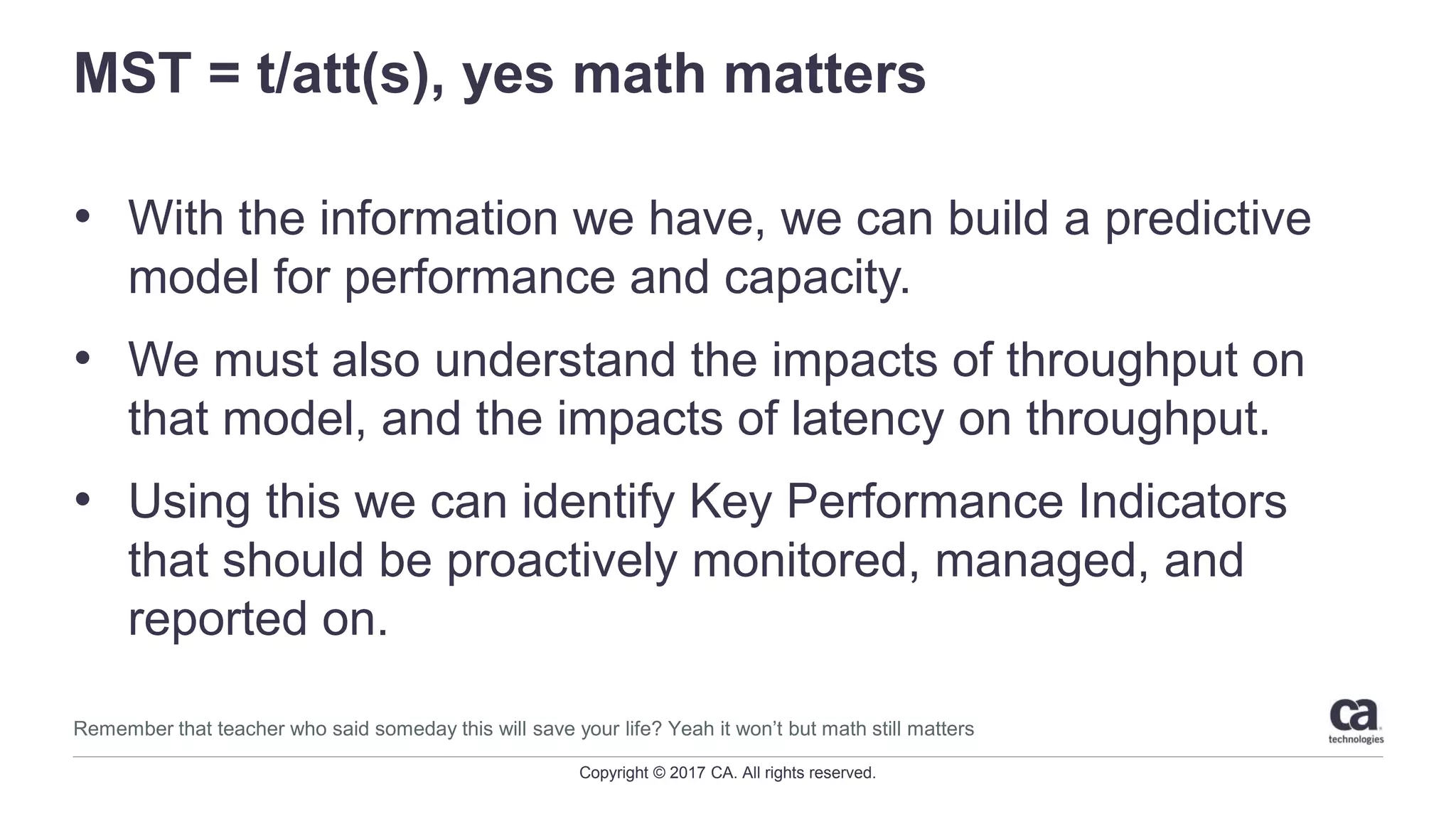 Copyright © 2017 CA. All rights reserved.
MST = t/att(s), yes math matters
• With the information we have, we can build a predictive
model for performance and capacity.
• We must also understand the impacts of throughput on
that model, and the impacts of latency on throughput.
• Using this we can identify Key Performance Indicators
that should be proactively monitored, managed, and
reported on.
Remember that teacher who said someday this will save your life? Yeah it won’t but math still matters
 