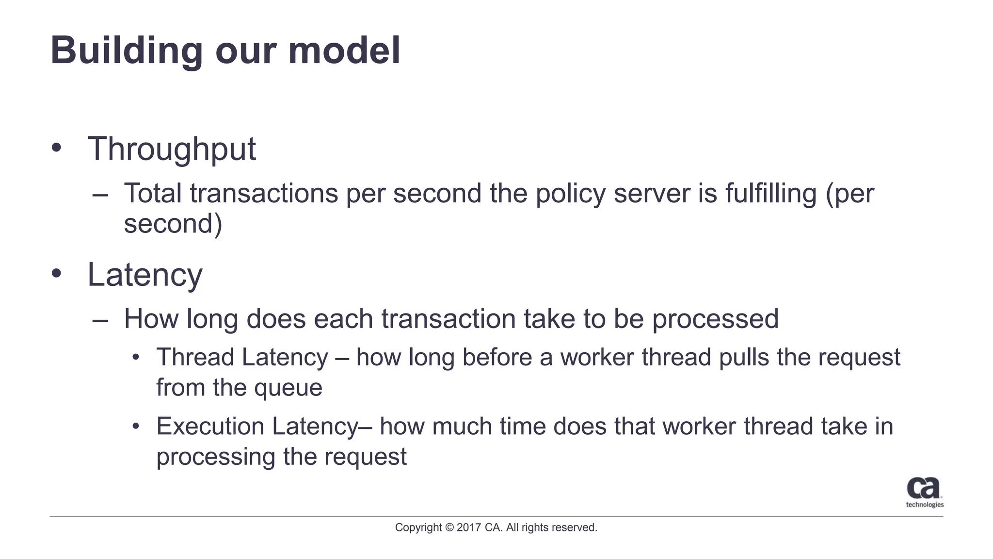 Copyright © 2017 CA. All rights reserved.
Building our model
• Throughput
– Total transactions per second the policy server is fulfilling (per
second)
• Latency
– How long does each transaction take to be processed
• Thread Latency – how long before a worker thread pulls the request
from the queue
• Execution Latency– how much time does that worker thread take in
processing the request
 