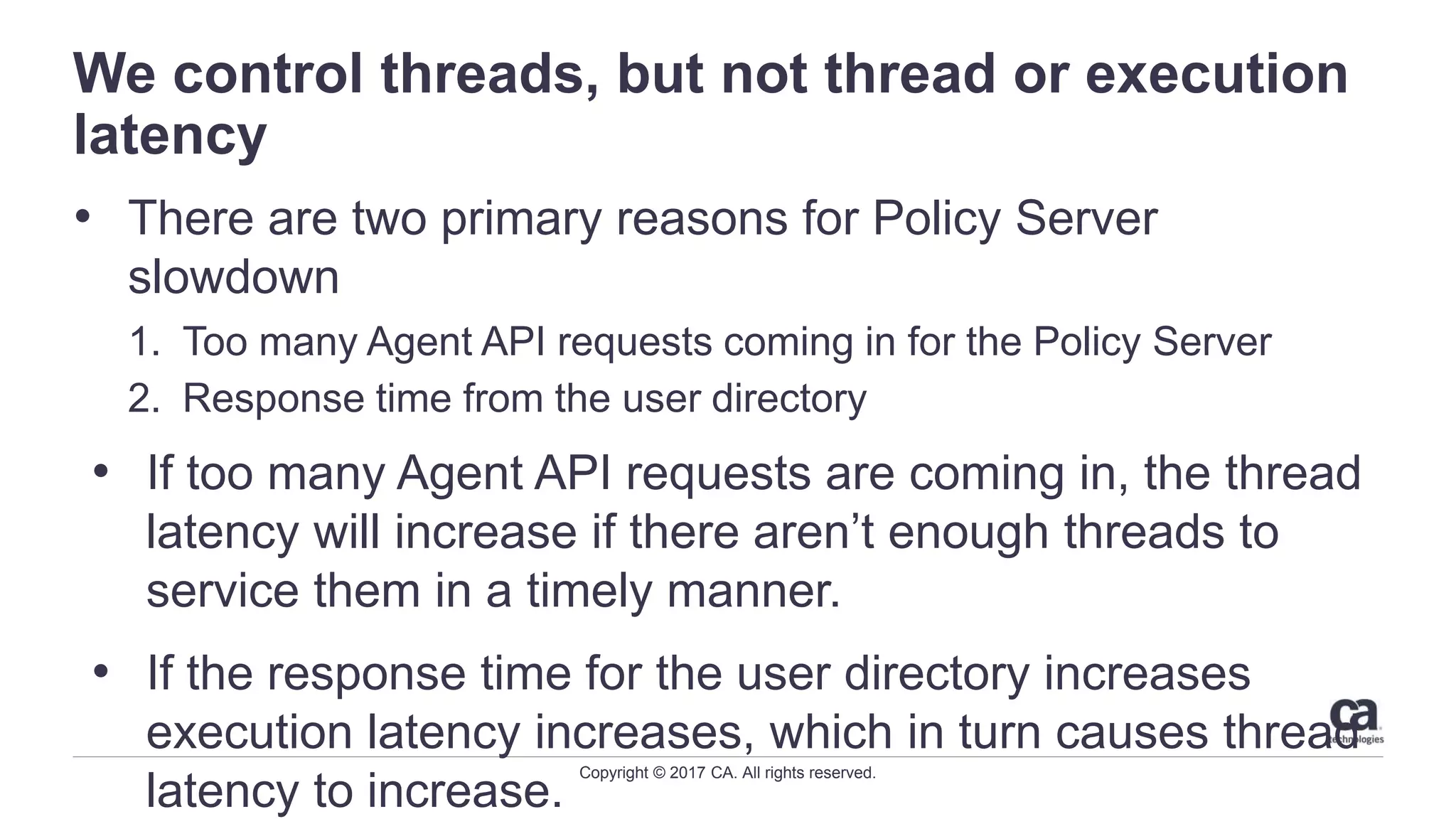 Copyright © 2017 CA. All rights reserved.
We control threads, but not thread or execution
latency
• There are two primary reasons for Policy Server
slowdown
1. Too many Agent API requests coming in for the Policy Server
2. Response time from the user directory
• If too many Agent API requests are coming in, the thread
latency will increase if there aren’t enough threads to
service them in a timely manner.
• If the response time for the user directory increases
execution latency increases, which in turn causes thread
latency to increase.
 